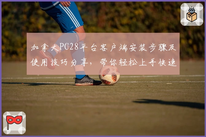 加拿大PC28平台客户端安装步骤及使用技巧分享，带你轻松上手快速体验高效服务