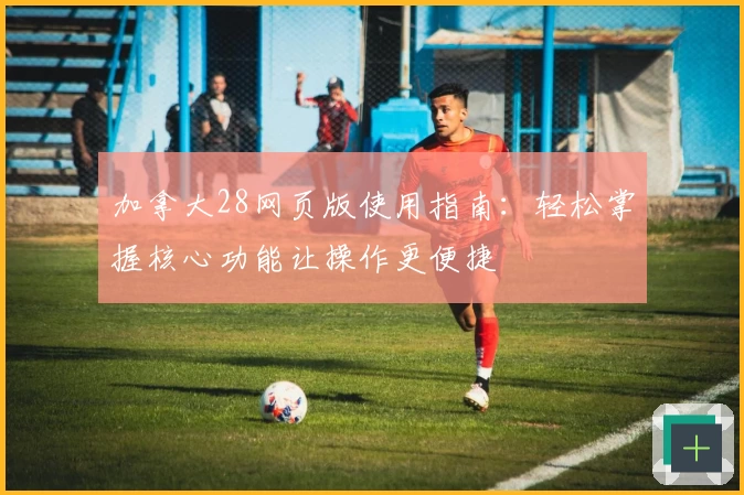 加拿大28网页版使用指南：轻松掌握核心功能让操作更便捷
