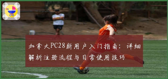 加拿大PC28新用户入门指南：详细解析注册流程与日常使用技巧
