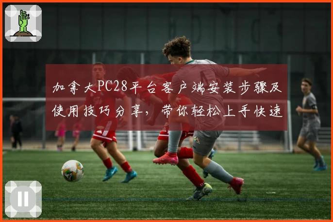 加拿大PC28平台客户端安装步骤及使用技巧分享，带你轻松上手快速体验高效服务