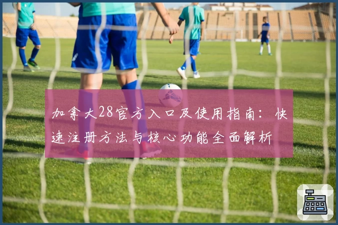 加拿大28官方入口及使用指南：快速注册方法与核心功能全面解析